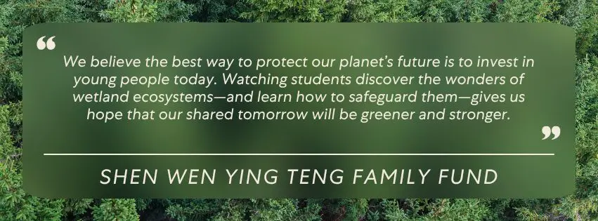 We believe the best way to protect our planet’s future is to invest in young people today. Watching students discover the wonders of wetland ecosystems—and learn how to safeguard them—gives us hope that our shared tomorrow will be greener and stronger.