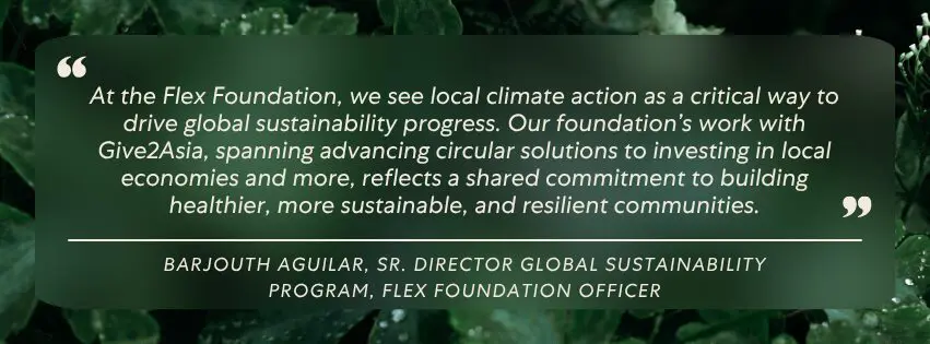 "At the Flex Foundation, we see local climate action as a critical way to drive global sustainability progress. Our foundation’s work with Give2Asia, spanning advancing circular solutions to investing in local economies and more, reflects a shared commitment to building healthier, more sustainable, and resilient communities." – Barjouth Aguilar, Sr. Director Global Sustainability Program, Flex Foundation Officer 