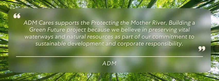 ADM Cares supports the Protecting the Mother River, Building a Green Future project because we believe in preserving vital waterways and natural resources as part of our commitment to sustainable development and corporate responsibility.